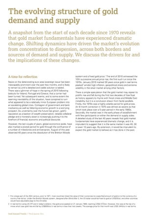 The evolving structure of gold
demand and supply
A snapshot from the start of each decade since 1970 reveals
that gold market fundamentals have experienced dramatic
change. Shifting dynamics have driven the market’s evolution
from concentration to dispersion, across both borders and
sources of demand and supply. We discuss the drivers for and
the implications of these changes.


A time for reflection                                                             system and a fixed gold price.1 The end of 2010 witnessed the
                                                                                  10th successive annual price rise, the first such run since the
News on the deteriorating euro area sovereign issue has been                      1970s. January 2010 marked 30 years since gold in real terms
inescapably prominent over the past few months, and is likely                     peaked 2 amidst high inflation, geopolitical stress and extreme
to remain so until a detailed and viable solution is tabled.                      volatility in the silver market among other factors.
There was a glimmer of hope in the spring of 2010 following
                                                                                  There is ample speculation that the gold market may repeat its
bailouts for Ireland, Portugal and Greece, that a corner had
                                                                                  prolific rise and fall during the first two decades of free float
been turned. Yet subsequent events, and to some extent the
                                                                                  as history appears to rhyme with fiscal crises and Middle East
seeming inevitability of the situation, have conspired to turn
                                                                                  instability, but it is a conclusion drawn from facile parallels.
what appeared to be a relatively minor European problem into
                                                                                  Firstly, the 1970s was a highly volatile period for gold prices.
an escalating global crisis. Contagion of government and bank
                                                                                  An 8-month correction in 1975 was almost as severe as that
insolvency as well as faltering economic growth is a worrying
                                                                                  which took place over a 5-year period in the early 1980s.
prospect. As uncertainty over the future has grown, gold’s
                                                                                  Secondly, the market was in the early phase of establishment
reputation as a bastion of wealth preservation, reliable collateral
                                                                                  with few participants on either the demand or supply sides.
pledge and a monetary asset is increasingly pushing it to the
                                                                                  A detailed study of the last 40 years reveals that gold market
forefront of financial, economic and political discourse.
                                                                                  fundamentals have experienced dramatic change, and it is
However, the last couple of years, global economics aside, have                   imprudent to suggest that it is the same market it was 40, 30
also marked a pivotal period for gold through the confluence of                   or even 10 years ago. By extension, it would be imprudent to
a number of milestones and anniversaries. August of this year                     expect the gold market to behave as it has done in the past.
observed 40 years since the dissolution of the Bretton Woods




1	 a large part of the 20th century, prior to 1971, most countries linked the value of their currencies to a specified amount of gold or to the currency of a
  For
  country that did so. Under the Bretton Woods system, designed after World War II, the US dollar would be fixed to gold at US$35/oz, and other countries
  would have adjustable pegs to the US dollar.
2	 real terms (using US CPI and in today’s dollars), the gold price peaked on 21 January 1980, reaching US$2,473/oz. However, this was at the top of a
  In
  move which saw gold rise and fall by US$600/oz in real terms in less than two weeks. The average price for that month was US$1,944/oz in real terms.



Gold Demand Trends  |  Third quarter 2011
 