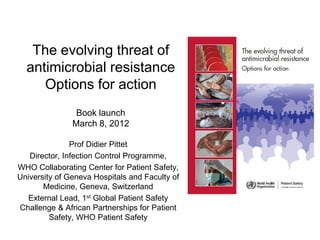 The evolving threat of
antimicrobial resistance
Options for action
Book launch
March 8, 2012
Prof Didier Pittet
Director, Infection Control Programme,
WHO Collaborating Center for Patient Safety,
University of Geneva Hospitals and Faculty of
Medicine, Geneva, Switzerland
External Lead, 1st Global Patient Safety
Challenge & African Partnerships for Patient
Safety, WHO Patient Safety

 