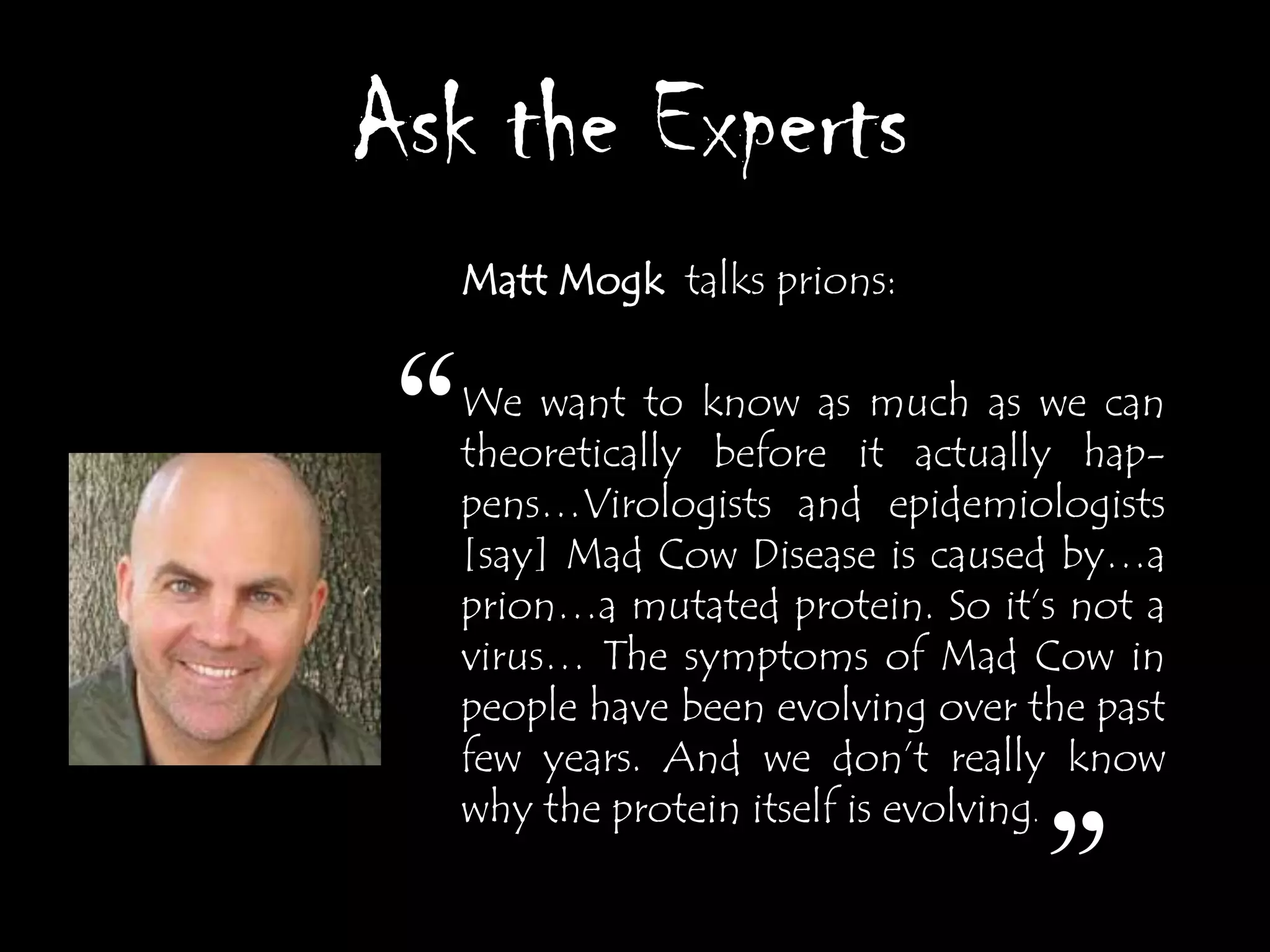 Ask the Experts
  Matt Mogk talks prions:



 “We want to know as much as we can
  theoretically before it actually hap-
  pens…Virologists and epidemiologists
  [say] Mad Cow Disease is caused by…a
  prion…a mutated protein. So it‟s not a
  virus… The symptoms of Mad Cow in
  people have been evolving over the past
  few years. And we don‟t really know
  why the protein itself is evolving.

                                  ”
 