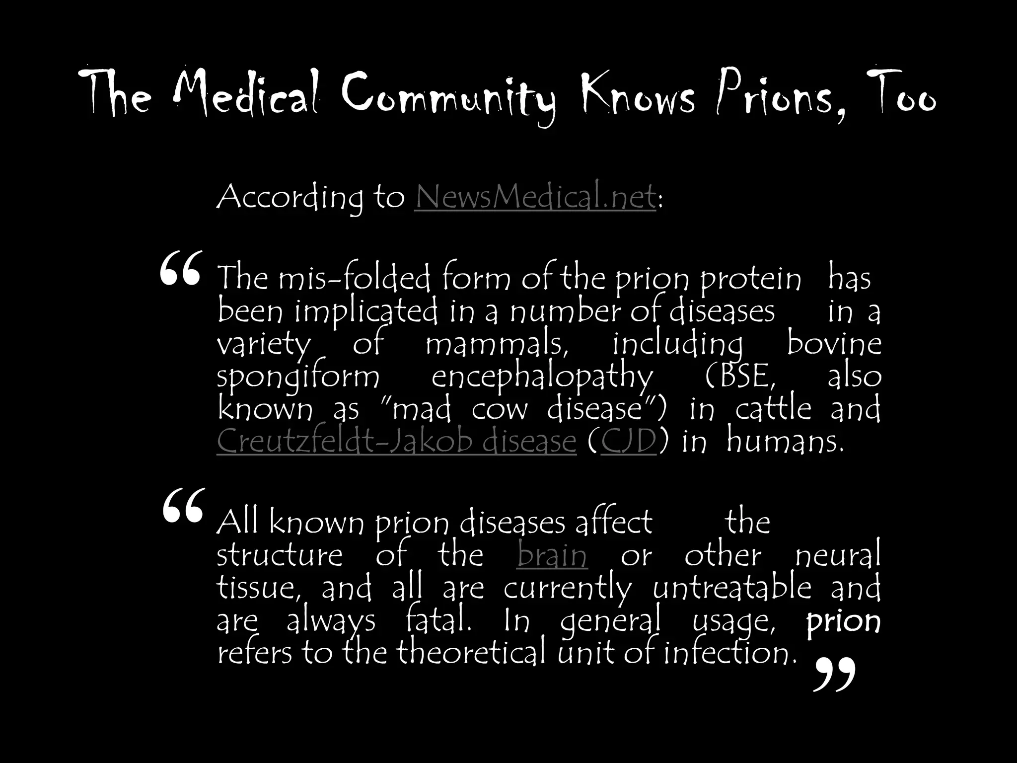 The Medical Community Knows Prions, Too
       According to NewsMedical.net:



   “   The mis-folded form of the prion protein has
       been implicated in a number of diseases
       variety of mammals, including bovine
       spongiform encephalopathy (BSE, also
                                                in a

       known as "mad cow disease") in cattle and
       Creutzfeldt-Jakob disease (CJD) in humans.


   “   All known prion diseases affect
       structure of the brain or other neural
                                              the
       tissue, and all are currently untreatable and
       are always fatal. In general usage, prion
       refers to the theoretical unit of infection.

                                              ”
 