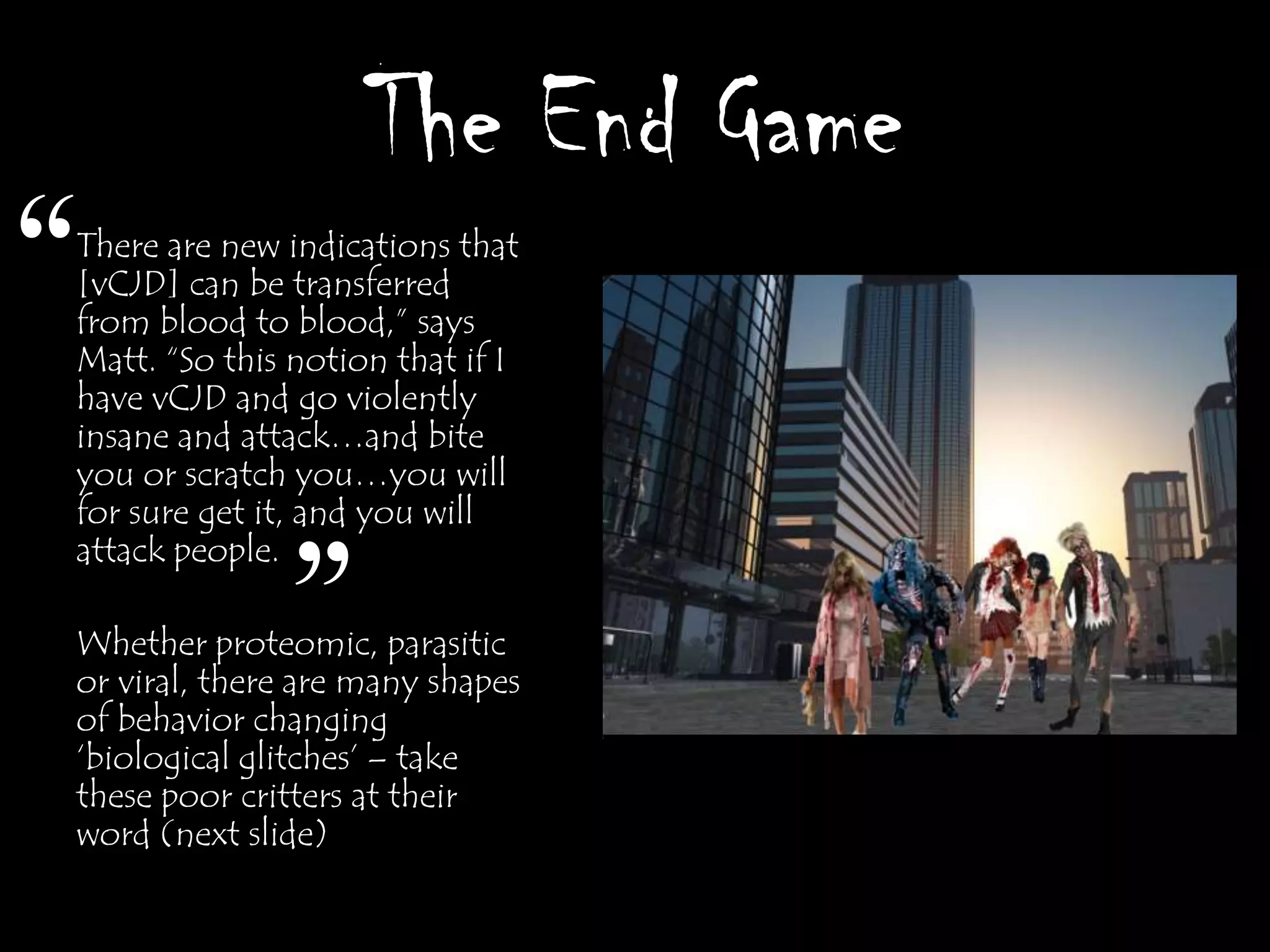 The End Game
“
There are new indications that
[vCJD] can be transferred
from blood to blood,” says
Matt. “So this notion that if I
have vCJD and go violently
insane and attack…and bite
you or scratch you…you will
for sure get it, and you will
attack people.

              ”
Whether proteomic, parasitic
or viral, there are many shapes
of behavior changing
„biological glitches‟ – take
these poor critters at their
word (next slide)
 