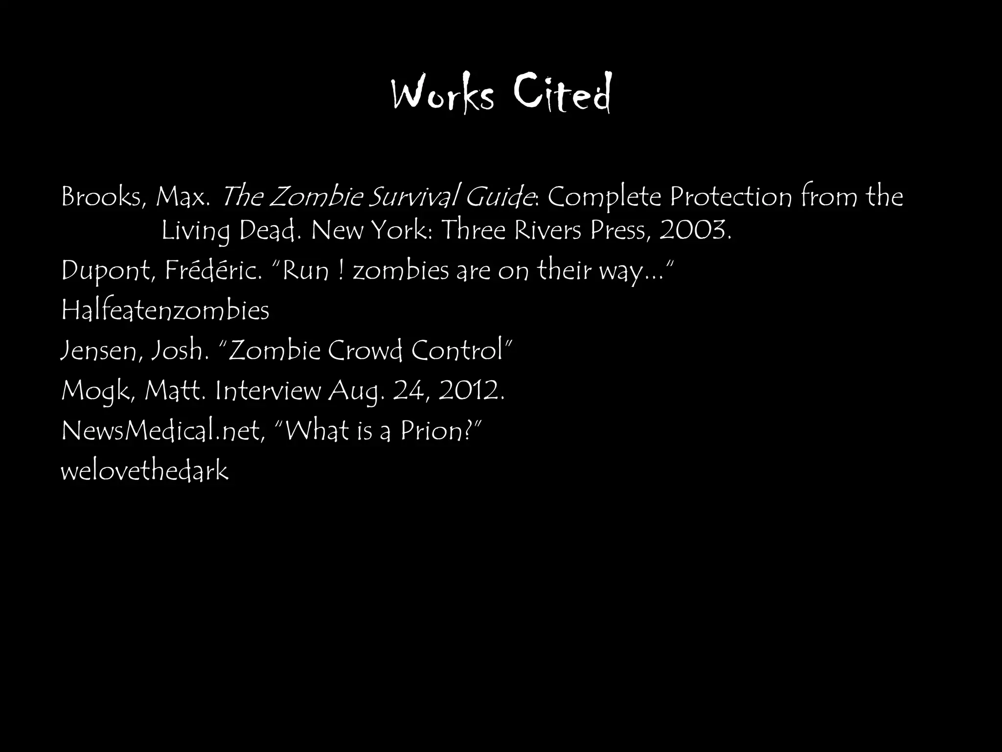 Works Cited
Brooks, Max. The Zombie Survival Guide: Complete Protection from the
         Living Dead. New York: Three Rivers Press, 2003.
Dupont, Frédéric. “Run ! zombies are on their way...“
Halfeatenzombies
Jensen, Josh. “Zombie Crowd Control”
Mogk, Matt. Interview Aug. 24, 2012.
NewsMedical.net, “What is a Prion?”
welovethedark
 