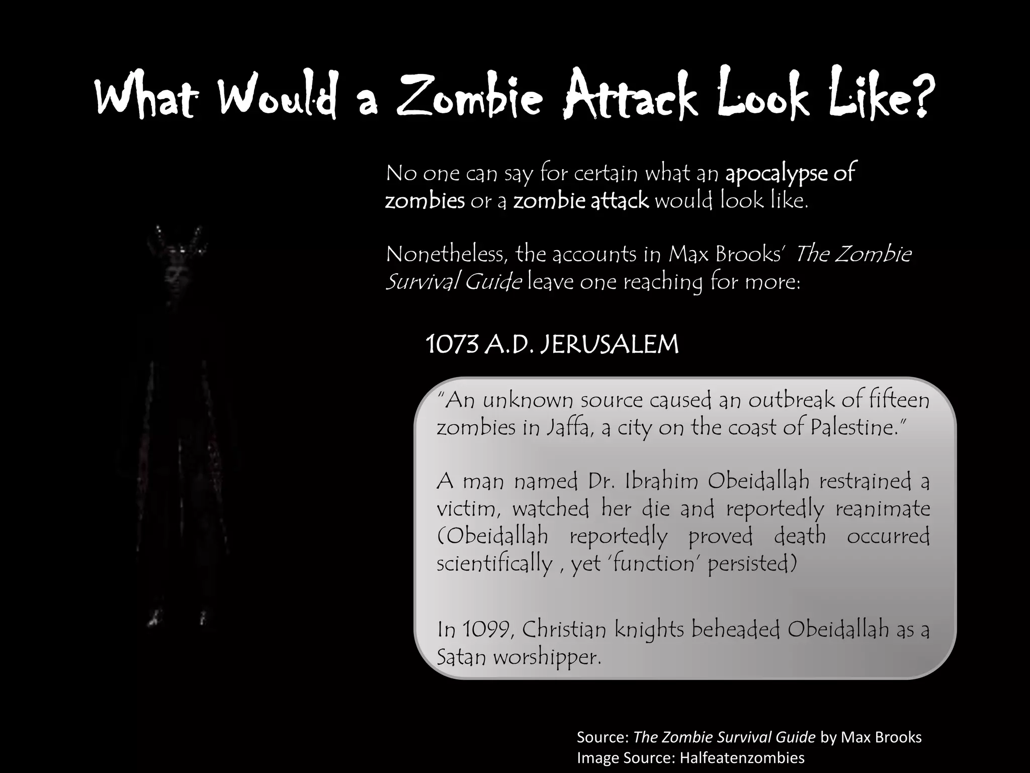 What Would a Zombie Attack Look Like?
            No one can say for certain what an apocalypse of
            zombies or a zombie attack would look like.

            Nonetheless, the accounts in Max Brooks‟ The Zombie
            Survival Guide leave one reaching for more:

                1073 A.D. JERUSALEM

                 “An unknown source caused an outbreak of fifteen
                 zombies in Jaffa, a city on the coast of Palestine.”

                 A man named Dr. Ibrahim Obeidallah restrained a
                 victim, watched her die and reportedly reanimate
                 (Obeidallah reportedly proved death occurred
                 scientifically , yet „function‟ persisted)

                 In 1099, Christian knights beheaded Obeidallah as a
                 Satan worshipper.


                               Source: The Zombie Survival Guide by Max Brooks
                               Image Source: Halfeatenzombies
 