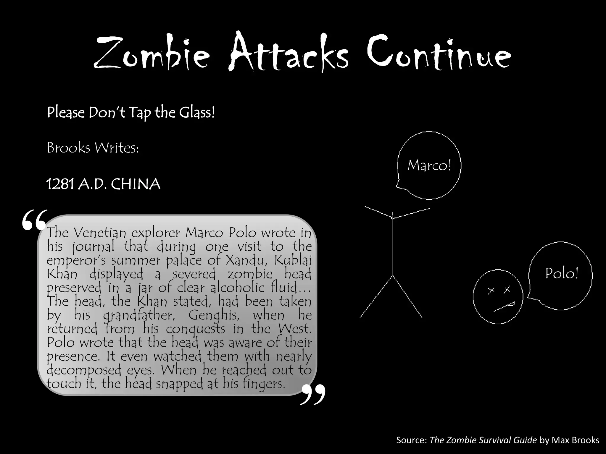 Zombie Attacks Continue
Please Don‟t Tap the Glass!

Brooks Writes:
                                                 Marco!
1281 A.D. CHINA




“
The Venetian explorer Marco Polo wrote in
his journal that during one visit to the
emperor‟s summer palace of Xandu, Kublai
Khan displayed a severed zombie head
preserved in a jar of clear alcoholic fluid…
                                                                                 Polo!
The head, the Khan stated, had been taken
by his grandfather, Genghis, when he
returned from his conquests in the West.
Polo wrote that the head was aware of their
presence. It even watched them with nearly
decomposed eyes. When he reached out to
touch it, the head snapped at his fingers.


                                         ”     Source: The Zombie Survival Guide by Max Brooks
 