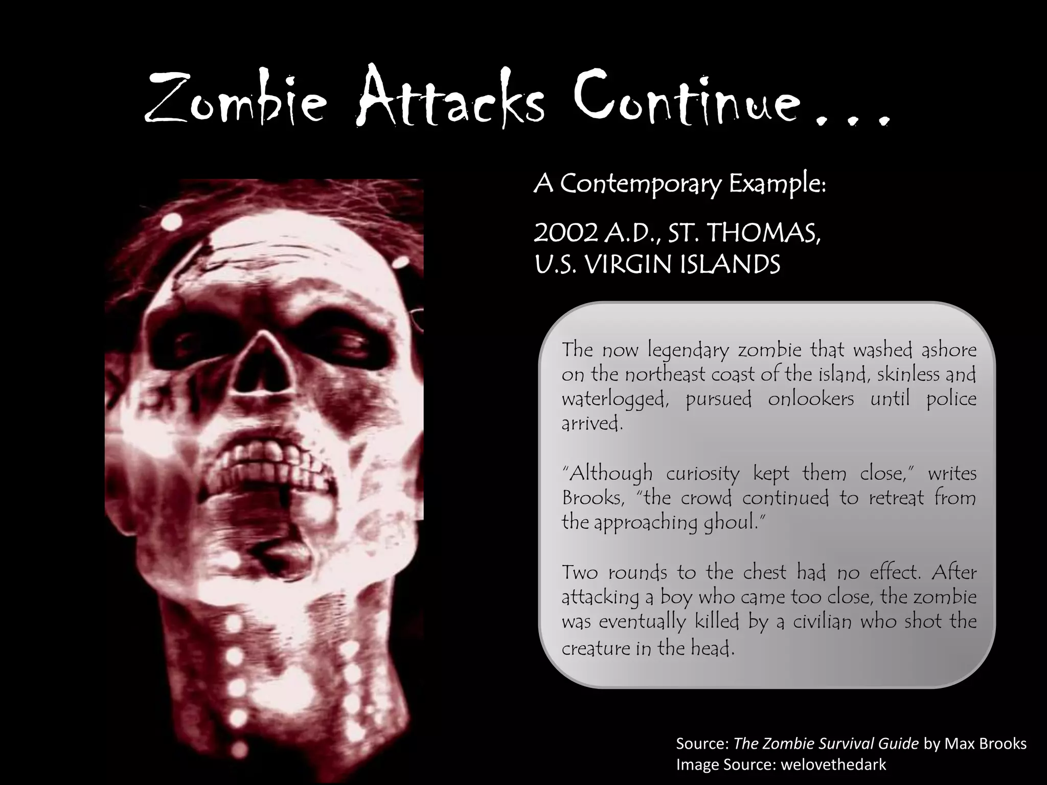 Zombie Attacks Continue…
            A Contemporary Example:
            2002 A.D., ST. THOMAS,
            U.S. VIRGIN ISLANDS


              The now legendary zombie that washed ashore
              on the northeast coast of the island, skinless and
              waterlogged, pursued onlookers until police
              arrived.

              “Although curiosity kept them close,” writes
              Brooks, “the crowd continued to retreat from
              the approaching ghoul.”

              Two rounds to the chest had no effect. After
              attacking a boy who came too close, the zombie
              was eventually killed by a civilian who shot the
              creature in the head.



                           Source: The Zombie Survival Guide by Max Brooks
                           Image Source: welovethedark
 