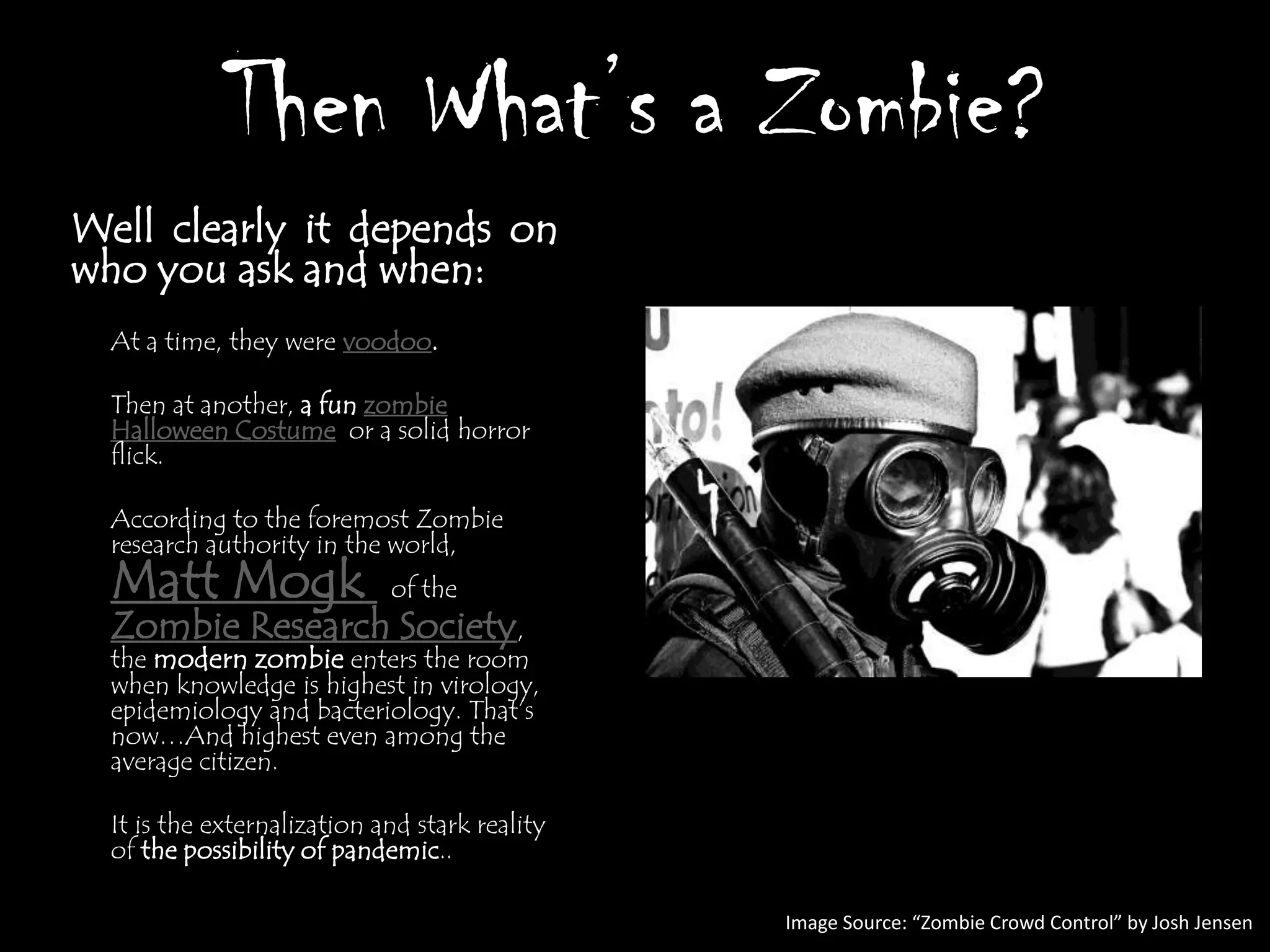 Then What’s a Zombie?
Well clearly it depends on
who you ask and when:
  At a time, they were voodoo.

  Then at another, a fun zombie
  Halloween Costume or a solid horror
  flick.

  According to the foremost Zombie
  research authority in the world,
  Matt Mogk                  of the
  Zombie Research Society,
  the modern zombie enters the room
  when knowledge is highest in virology,
  epidemiology and bacteriology. That‟s
  now…And highest even among the
  average citizen.

  It is the externalization and stark reality
  of the possibility of pandemic..

                                                Image Source: “Zombie Crowd Control” by Josh Jensen
 