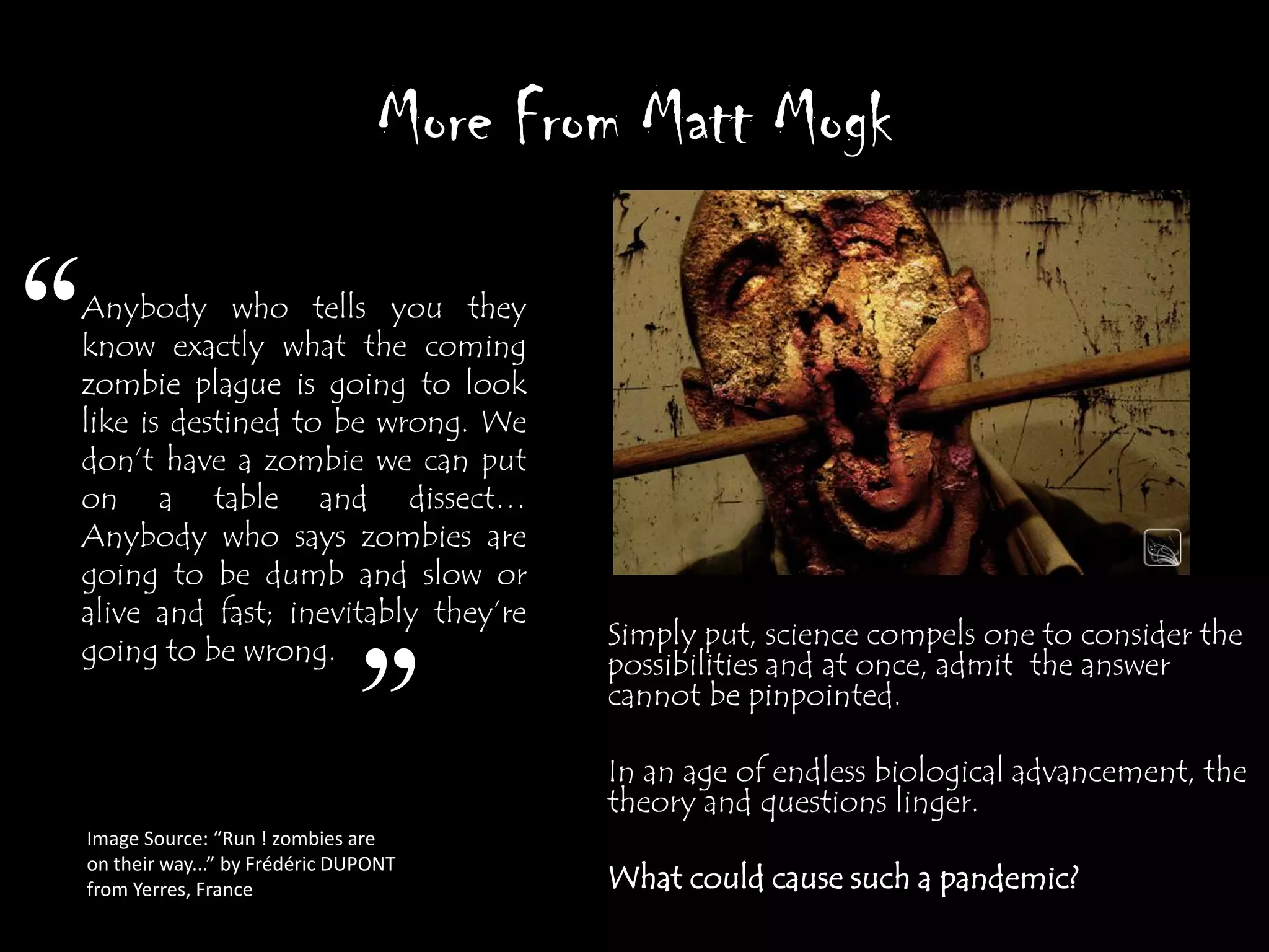 More From Matt Mogk

“
Anybody who tells you they
know exactly what the coming
zombie plague is going to look
like is destined to be wrong. We
don‟t have a zombie we can put
on a table and dissect…
Anybody who says zombies are
going to be dumb and slow or
alive and fast; inevitably they‟re
                                            Simply put, science compels one to consider the
going to be wrong.


                                  ”
                                            possibilities and at once, admit the answer
                                            cannot be pinpointed.

                                            In an age of endless biological advancement, the
                                            theory and questions linger.
    Image Source: “Run ! zombies are
    on their way...” by Frédéric DUPONT
    from Yerres, France                     What could cause such a pandemic?
 