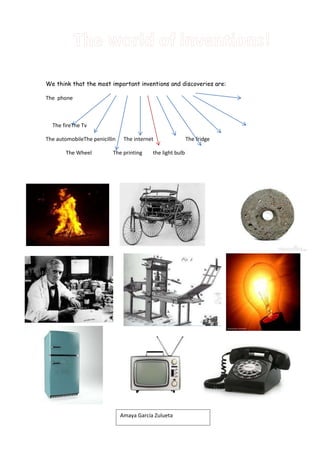 We think that the most important inventions and discoveries are:
The phone

The fireThe Tv
The automobileThe penicillin
The Wheel

The internet

The printing

the light bulb

Amaya García Zulueta

The fridge

 