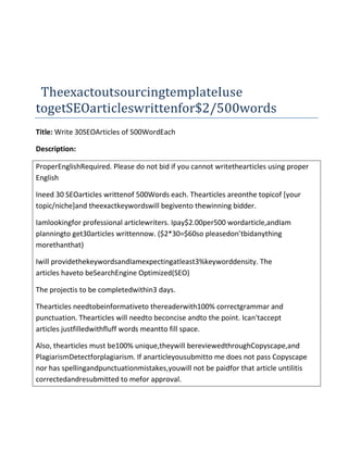 TheexactoutsourcingtemplateIuse
togetSEOarticleswrittenfor$2/500words
Title: Write 30SEOArticles of 500WordEach

Description:

ProperEnglishRequired. Please do not bid if you cannot writethearticles using proper
English

Ineed 30 SEOarticles writtenof 500Words each. Thearticles areonthe topicof [your
topic/niche]and theexactkeywordswill begivento thewinning bidder.

Iamlookingfor professional articlewriters. Ipay$2.00per500 wordarticle,andIam
planningto get30articles writtennow. ($2*30=$60so pleasedon’tbidanything
morethanthat)

Iwill providethekeywordsandIamexpectingatleast3%keyworddensity. The
articles haveto beSearchEngine Optimized(SEO)

The projectis to be completedwithin3 days.

Thearticles needtobeinformativeto thereaderwith100% correctgrammar and
punctuation. Thearticles will needto beconcise andto the point. Ican'taccept
articles justfilledwithfluff words meantto fill space.

Also, thearticles must be100% unique,theywill bereviewedthroughCopyscape,and
PlagiarismDetectforplagiarism. If anarticleyousubmitto me does not pass Copyscape
nor has spellingandpunctuationmistakes,youwill not be paidfor that article untilitis
correctedandresubmitted to mefor approval.
 