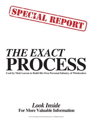 THE EXACT
PROCESS
Look Inside
For More Valuable Information
Used by Matt Larson to Build His Own Personal Infantry of Wholesalers
© 2011-2012 Matt Larson, Dean Enterprises LLC. - All Rights Reserved.
 