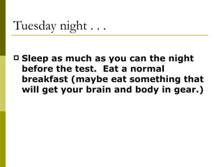 Tuesday night . . . Sleep as much as you can the night before the test.  Eat a normal breakfast (maybe eat something that will get your brain and body in gear.) 