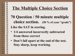 The Multiple Choice Section 70 Question / 50 minute multiple choice section.  (50 % of your “grade”) Like the SAT in scoring. 1/4 answered incorrectly subtracted from those correct Don’t fall apart at the end of the test.  Stay sharp, keep working. 