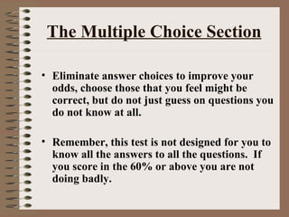 The Multiple Choice Section Eliminate answer choices to improve your odds, choose those that you feel might be correct, but do not just guess on questions you do not know at all. Remember, this test is not designed for you to know all the answers to all the questions.  If you score in the 60% or above you are not doing badly. 