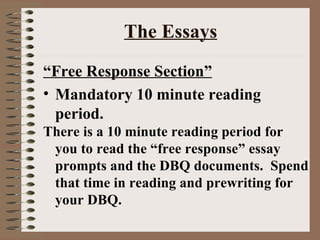 The Essays “ Free Response Section” Mandatory 10 minute reading period. There is a 10 minute reading period for you to read the “free response” essay prompts and the DBQ documents.  Spend that time in reading and prewriting for your DBQ. 
