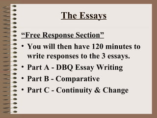 The Essays “ Free Response Section” You will then have 120 minutes to write responses to the 3 essays. Part A - DBQ Essay Writing Part B - Comparative  Part C - Continuity & Change 