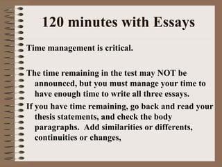 120 minutes with Essays Time management is critical.  The time remaining in the test may NOT be announced, but you must manage your time to have enough time to write all three essays. If you have time remaining, go back and read your thesis statements, and check the body paragraphs.  Add similarities or differents, continuities or changes,  