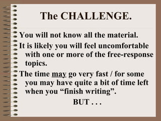 The CHALLENGE. You will not know all the material.  It is likely you will feel uncomfortable with one or more of the free-response topics. The time  may  go very fast / for some you may have quite a bit of time left when you “finish writing”. BUT . . . 