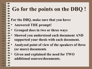 Go for the points on the DBQ ! For the DBQ, make sure that you have: Answered THE prompt! Grouped docs in two or three ways Showed you understood each document AND supported your thesis with each document. Analyzed point of view of the speakers of three (or more) documents Given and explained the need for TWO additional sources/documents. 