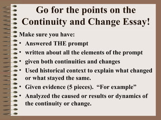 Go for the points on the Continuity and Change Essay! Make sure you have: Answered THE prompt written about all the elements of the prompt  given both continuities and changes Used historical context to explain what changed or what stayed the same. Given evidence (5 pieces).  “For example” Analyzed the caused or results or dynamics of the continuity or change. 