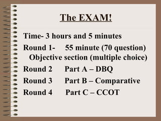 The EXAM! Time- 3 hours and 5 minutes Round 1-  55 minute (70 question) Objective section (multiple choice) Round 2  Part A – DBQ Round 3  Part B – Comparative Round 4   Part C – CCOT 
