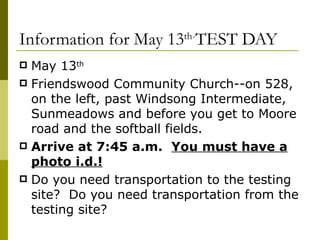 Information for May 13 th- TEST DAY May 13 th   Friendswood Community Church--on 528, on the left, past Windsong Intermediate, Sunmeadows and before you get to Moore road and the softball fields. Arrive at 7:45 a.m.   You must have a photo i.d.! Do you need transportation to the testing site?  Do you need transportation from the testing site? 