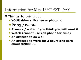 Information for May 13 th- TEST DAY Things to bring . . .  YOUR drivers’ license or photo i.d. Pen s  / Pencils A snack / water if you think you will want it Watch (cannot use cell phone for time) An attitude to do well An attitude to work for 3 hours and earn about $2000.00. 
