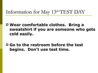 Information for May 13 th- TEST DAY Wear comfortable clothes.  Bring a sweatshirt if you are someone who gets cold easily. Go to the restroom before the test begins.  Don’t use test time. 