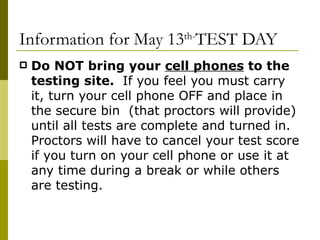 Information for May 13 th- TEST DAY Do NOT bring your  cell phones  to the testing site.  If you feel you must carry it, turn your cell phone OFF and place in the secure bin  (that proctors will provide) until all tests are complete and turned in.  Proctors will have to cancel your test score if you turn on your cell phone or use it at any time during a break or while others are testing. 