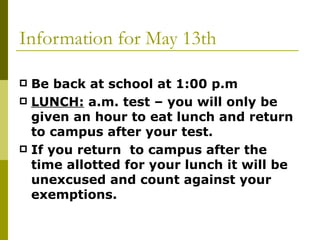 Information for May 13th Be back at school at 1:00 p.m LUNCH:  a.m. test – you will only be given an hour to eat lunch and return to campus after your test.  If you return  to campus after the time allotted for your lunch it will be unexcused and count against your exemptions. 