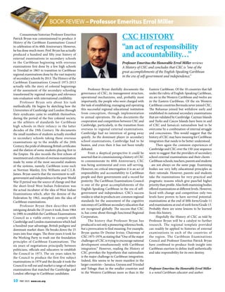 10 MAY 2015 www.cxc.org
Consummate historian Professor Emeritus
Patrick Bryan was commissioned to produce A
History of the Caribbean Examinations Council
in celebration of its 40th Anniversary. However,
he has done much more. Prof. Bryan has actually
produced a hundred and fifty year history of
external examinations in secondary schools
in the Caribbean beginning with overseas
examinations first done by a few high schools
in Trinidad in 1863 to transition to Caribbean
regional examinations done by the vast majority
of secondary schools by 2013. The History of the
Caribbean Examinations Council 1973-2013
actually tells the story of colonial beginnings
of the assessment of the secondary schooling
transformed by regional energies and relevance
into evaluation with international credibility.
Professor Bryan sets about his task
methodically. He begins by sketching how the
Universities of Cambridge and London through
their syndicates came to establish themselves,
during the period of the free colonial society,
as the arbiters of standards for Caribbean
high schools in their infancy in the latter
decades of the 19th Century. He documents
the small numbers of students actually enrolled
in secondary schools taking these overseas
examinations up to the middle of the 20th
Century,theprideofobtainingBritishcertificates
and the elation of some students placing first in
the Empire. He also records the first echoes of
resentmentandcriticismofoverseasexamination
made by some of the most successful students
of the systems, namely, Caribbean icons such
as Norman Manley, Eric Williams and C.L.R.
James. Bryan asserts that the movement to self-
governmentandindependenceinthepost-World
War II period was the source of change and that
the short-lived West Indian Federation was
the actual incubator of the idea of West Indian
Examinations which, after the demise of the
Federation by 1962, morphed into the idea of
Caribbean examinations.
Professor Bryan then describes with
intriguing details the 25 years it took, from 1964
to 1989, to establish the Caribbean Examinations
Council as a viable entity to compete with
Cambridge and London examinations which had
a hundred-year advantage, British pedigree and
dominant market share. He breaks down the 25
years into four stages. The three years it took for
the Working Party to trash out the foundation
principles of Caribbean Examinations. The
six years of negotiations principally between
politicians, officials and educators to establish
the Council in 1973. The six years taken by
the Council to produce the first five subject
examinations in 1979 and the decade it took the
Council to roll out and market a range of subject
examinations that matched the Cambridge and
London offerings to Caribbean candidates.
Professor Bryan dutifully documents the
governance of CXC, its management structure,
operational mechanisms, and, probably most
importantly, the people who were charged with
the task of establishing, managing and operating
this successful regional educational institution
from conception, through implementation
to annual operations. He also documents the
cooperation and competition between CXC and
Cambridge, particularly, in the transition from
overseas to regional external examinations.
Cambridge had no intention of going away
quietly. As the dominant player in secondary
school examinations, Cambridge had to be
beaten, and even then it has not been totally
defeated.
From a skeptical perspective it could be
asserted that in commissioning a history of CXC
to commemorate its 40th Anniversary, CXC
was being sentimental and even self-serving.
However, on critical interrogation it is an act of
responsibility and accountability to Caribbean
people and their governments and a record for
posterity. The Caribbean Examinations Council
is one of the great accomplishments of the
English-Speaking Caribbean in the era of self-
government and independence. CXC’s success
residesinwhatitsproductsare:commonregional
standards for the assessment of the cognitive
outcomes of Caribbean secondary education that
are recognised globally. The success that CXC
is, has come about through functional Regional
Corporation.
The history that Professor Bryan has
producedisnotonlyapioneeringreferencebook,
but a provocation to find meaning. For example,
Bryan quotes Dr Denise Irvine, Chairman of
CXC 1975-1979, as stating that “One of the major
challenges of CXC is trying to encourage national
development simultaneously with Caribbean
integration.” However, reading the History of
CXC provokes the hypothesis that nationalism
is the major challenge to Caribbean integration.
Indeed, this seems to be more manifest in the
larger countries – Jamaica, Guyana and Trinidad
and Tobago than in the smaller countries and
in the Western Caribbean more so than in the
Eastern Caribbean. Of the 18 countries that fall
under the rubric of English-Speaking Caribbean,
six are in the Western Caribbean and twelve are
in the Eastern Caribbean. Of the six Western
CaribbeancountriesBermudaneverjoinedCXC.
The Bahamas joined but withdrew early and
established its national secondary examinations
that are validated by Cambridge. Cayman Islands
and Turks and Caicos Islands have been in and
of CXC and Jamaica’s nationalism had to be
overcome by a combination of internal struggle
and concessions. This would suggest that the
history of CXC may have meaning for Caribbean
integration that needs to be better understood.
Then again the common experiences of
Cambridge and CXC over the 150-year sequence
seem to suggest that the providers of secondary
school external examinations and their clients -
Caribbeanschools,teachers,parentsandstudents
- are not always on the same page. Examining
bodies use very lofty educational principles as
their rationale. However, parents and students
take the examinations for very practical and
pragmatic reasons which give pass/fail higher
priority than profile. Also both examining bodies
offered examinations at different levels. However,
faced with change and competition only two
levels have proven to have survival potential:
examinations at the end of fifth form/Grade 11
and examinations at end of sixth form/Grade 13.
Probably there are some lessons to be learned
from this history.
Hopefully the History of CXC as told by
Professor Bryan will be a catalyst to further
research. The regional template provided
can readily be applied to histories of external
examinations in each of the countries of
the region. The Caribbean Examinations
Council and Professor Emeritus Patrick Bryan
have combined to produce fresh insight into
Caribbean exertion to define itself authentically
and take responsibility for its own destiny.
Professor Emeritus the Honorable Errol Miller
is a noted Caribbean educator and author.
CXC History
“an act of responsibility
and accountability…”
Professor Emeritus the Honorable Errol Miller reviews
A History of CXC and concludes that CXC is “one of the
great accomplishments of the English-Speaking Caribbean
in the era of self-government and independence.”
BOOK REVIEW – Professor Emeritus Errol Miller
 