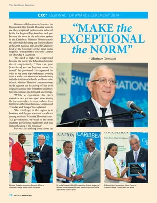 The Caribbean Examiner
12 MAY 2015 www.cxc.org
The Caribbean Examiner
12 MAY 2015 www.cxc.org
Minister of Education in Jamaica, the
Honourable Rev. Ronald Thwaites wants to
see the exceptional performance achieved
by the few Regional Top Awardees each year
become the norm in the education system
in the Caribbean. Minister Thwaites made
the call while delivering the feature address
at the 2014 Regional Top Awards Ceremony
held at The University of the West Indies
RegionalHeadquartersattheMonaCampus
on Thursday 4 December.
“We need to make the exceptional
become the norm,” the Education Minister
stated emphatically. “How can your
[awardees] success become more the
norm?” he questioned. He expressed the
wish to see more top performers coming
from a wide cross section of schools along
with the traditional schools, and from other
islands. Minister Thwaites’ comments were
made against the backdrop of the 2014
awardees coming only from three countries:
Guyana, Jamaica and Trinidad and Tobago.
“While we commend this year’s
awardees, next year we expect to see among
the top regional performers students from
territories other than Jamaica, Guyana and
Trinidad and Tobago,” he explained.
“Our challenge in the region is to
broaden and deepen academic excellence
among students,” Minister Thwaites stated.
“As governments, we want to see more
students performing excellently and thus
flatten the apex of the pyramid.”
But we take nothing away from the
“Make the
Exceptional
the Norm”
– Minister Thwaites
CXC® Regional Top Awards Ceremony 2014
Minister Thwaites presenting Romario White of
Campion College, Jamaica with his award
Dr Leslie Simpson of CARDI presenting Ricardo Nugent of
William Knibb Memorial School, Jamaica with the CARDI
Agricultural Science prize
Professor Harris presenting Ryhan Chand of
Queen’s College, Guyana with her award
 