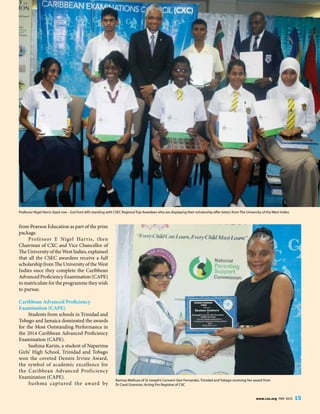 www.cxc.org MAY 2015 15
from Pearson Education as part of the prize
package.
Professor E Nigel Harris, then
Chairman of CXC and Vice Chancellor of
The University of the West Indies, explained
that all the CSEC awardees receive a full
scholarship from The University of the West
Indies once they complete the Caribbean
Advanced Proficiency Examination (CAPE)
to matriculate for the programme they wish
to pursue.
Caribbean Advanced Proficiency
Examination (CAPE)
Students from schools in Trinidad and
Tobago and Jamaica dominated the awards
for the Most Outstanding Performance in
the 2014 Caribbean Advanced Proficiency
Examination (CAPE).
Sushma Karim, a student of Naparima
Girls’ High School, Trinidad and Tobago
won the coveted Dennis Irvine Award,
the symbol of academic excellence for
the Caribbean Advanced Proficiency
Examination (CAPE).
Sushma captured the award by
Ranissa Mathura of St Joseph’s Convent (San Fernando), Trinidad and Tobago receiving her award from
Dr Carol Granston, Acting Pro Registrar of CXC
Professor Nigel Harris (back row - 2nd from left) standing with CSEC Regional Top Awardees who are displaying their scholarship offer letters from The University of the West Indies
 