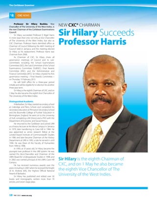 The Caribbean Examiner
18 MAY 2015 www.cxc.org
Professor Sir Hilary Beckles, Vice
Chancellor of The University of the West Indies, is
the new Chairman of the Caribbean Examinations
Council.
Sir Hilary succeeded Professor E Nigel Harris
in more ways than one; not only as Vice Chancellor
of The University of the West Indies, but also as
CXC Chairman. Professor Harris demitted office as
Chairman of Council following the 46th meeting of
Council held in Jamaica, and the meeting elected
Sir Hilary as his replacement. Professor Harris was
Chairman from 2006.
As Chairman of CXC, Sir Hilary chairs all
governance meetings of Council and its sub-
committees including the School Examinations
Committee (SEC), the Sub-Committee of the School
Examinations Committee (SUBSEC), Final Awards
Committee (FAC), and the Administrative and
Finance Committee (AFC). Sir Hilary chaired his first
governance meeting – Final Awards Committee –
on Thursday 19 February 2015.
He will hold office for a three-year period
initially and will be eligible for re-election for another
three-year term.
Sir Hilary is the eighth Chairman of CXC, and on
1 May he also became the eighth Vice Chancellor of
The University of the West Indies.
Distinguished Academic
A Barbadian, Sir Hilary started secondary school
at Coleridge and Parry School, and completed his
secondaryeducationatPitmastonSecondarySchool
and the Bournville College of Further Education in
Birmingham, England. He went on to the University
of Hull, completing a BA (Hons) and a PhD with the
Department of Economic and Social History.
He returned to the Caribbean and joined UWI
as a history lecturer at the Mona Campus in Jamaica
in 1979, later transferring to Cave Hill in 1984. He
was appointed as senior research fellow at the
London-based Institute of Commonwealth Studies
in 1986 and later became Chairman of the History
Department at UWI in 1992, a role he served in until
1996. He was Dean of the Faculty of Humanities
from 1994 to 1998.
In 1993, at 37-years old, Sir Hilary became the
youngest ever professor in the UWI system. He was
named Pro Vice-Chancellor and Chairman of the
UWI’s Board for Undergraduate Studies in 1998, and
in 2002 was named principal of the UWI’s Cave Hill
Campus.
He has received numerous awards over the
years, including in 2007 when he received the Knight
of St. Andrew (KA), the Highest Official National
Award of Barbados.
Sir Hilary has published and edited over 30
books and monographs, written more than 70
articles, and seven stage plays.
New CXC® Chairman
Sir Hilary Succeeds
Professor Harris
CXC NEWS
Sir Hilary is the eighth Chairman of
CXC, and on 1 May he also became
the eighth Vice Chancellor of The
University of the West Indies.
The Caribbean Examiner
 