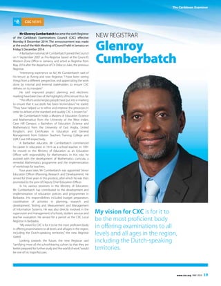 The Caribbean Examiner
www.cxc.org MAY 2015 19
CXC NEWS
Mr Glenroy Cumberbatch became the sixth Registrar
of the Caribbean Examinations Council (CXC) effective
Monday 8 December 2014. The announcement was made
at the end of the 46th Meeting of Council held in Jamaica on
Friday 5 December 2014.
ABarbadiannational,MrCumberbatchjoinedtheCouncil
on 1 September 2007 as Pro-Registrar based at the Council’s
Western Zone Office in Jamaica, and acted as Registrar from
May 2014 after the departure of Dr Didacus Jules, the previous
Registrar.
“Interesting experience so far,” Mr Cumberbatch said of
his tenure as Acting and now Registrar. “I have been seeing
things from a different perspective, and appreciating the work
done by internal and external stakeholders to ensure CXC
delivers on its mandate.”
He said improved project planning and electronic
marking have been two of the highlights of his tenure thus far.
“The efforts and energies people have put into e-marking
to ensure that it succeeds has been tremendous,” he stated.
“They have helped us to refine and improve the processes in
order to deliver at the standard and quality CXC is known for.”
Mr Cumberbatch holds a Masters of Education (Science
and Mathematics) from the University of the West Indies,
Cave Hill Campus; a Bachelors of Education (Science and
Mathematics) from the University of East Anglia, United
Kingdom; and Certificates in Education and General
Management from Erdiston Teachers Training College and
UWI, Cave Hill respectively.
A Barbadian educator, Mr Cumberbatch commenced
his career in education in 1975 as a school teacher. In 1991
he moved to the Ministry of Education as an Education
Officer with responsibility for Mathematics. In this role, he
assisted with the development of Mathematics curricula, a
remedial Mathematics programme and the implementation
of workshops for teachers.
Four years later, Mr Cumberbatch was appointed Senior
Education Officer (Planning, Research and Development). He
served for three years in this position, after which he was then
promoted to the post of Deputy Chief Education Officer.
In his various positions in the Ministry of Education,
Mr. Cumberbatch has contributed to the development and
implementation of education policies and programmes in
Barbados. His responsibilities included budget preparation,
coordination of activities in planning, research and
development, Testing and Measurement and Management
of Information Systems. He was also directly involved in the
supervision and management of schools, student services and
teacher evaluation. He served for a period as the CXC Local
Registrar in Barbados.
“My vision for CXC is for it to be the most proficient body
in offering examinations to all levels and all ages in the region,
including the Dutch-speaking territories,” the new Registrar
stated.
Looking towards the future, the new Registrar said
“certifying more of the school-leaving cohort so that they are
better prepared for further study and the world of work,”would
be one of his major focuses.
New Registrar
Glenroy
Cumberbatch
My vision for CXC is for it to
be the most proficient body
in offering examinations to all
levels and all ages in the region,
including the Dutch-speaking
territories.
The Caribbean Examiner
 
