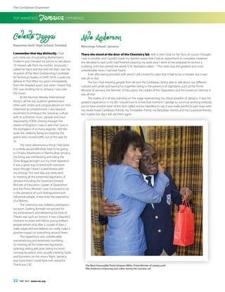 The Caribbean Examiner
22 MAY 2015 www.cxc.org
Celeste Jaggai
Naparima Girls’High School, Trinidad
I remember that day distinctly. I had
just come out of a grueling Mathematics
midterm and checked my phone to see about
10 missed calls from my mother. Anxiously, I
called her back and she told me that I was the
recipient of the Most Outstanding Candidate
for Technical Studies in CAPE 2014. I could not
believe it! That lifted my spirits immediately
from the dreaded exam; but when I heard that
CXC was sending me to Jamaica, I was over
the moon.
At the Norman Manley International
Airport, all the top students greeted each
other with smiles and congratulations on their
esteemed accomplishment. I was beyond
excitiment to embrace the Jamaican culture
with its authentic music, people and most
importantly, FOOD. Driving through the
streets of Kingston, I was in awe that I was in
the birthplace of so many legends. I felt like
quite the celebrity being escorted by the
police who moved traffic out of the way for
us.
The most adventurous thing I had done
in a while would definitely have to be going
to Chukka Adventures in Martha Brae Jamaica.
Zip lining was exhilarating and riding the
Dune Buggy brought out my inner daredevil.
It was a great way to bond with everyone
(even though I think I scared Nneka with
my driving). The next day was dedicated
to meeting all the esteemed dignitaries of
Jamaica including the Governor General,
Minister of Education, Leader of Opposition
and the Prime Minister. I was honoured to be
in the presence of such distinguished and
influential people. It was truly the experience
of a lifetime.
The ceremony was indeed a prestigious
occasion. Getting formally recognized for
my achievement and delivering the Vote of
Thanks was such an honour. It was a beautiful
moment to share with fellow young brilliant
people whom only after a couple of days, I
really respected and believe can really make a
positive impact on everything around them.
This experience was unbelievable,
overwhelming and extremely humbling.
To meeting all the esteemed dignitaries,
ziplining, eating jerk pork, being escorted
nonstop by police, and casually meeting Sizzla
and Konshens on the return flight, Jamaica
was more than I could have ever asked for.
Thank you CXC.
Nile Anderson
Mannings School, Jamaica
There she stood at the door of the Chemistry lab, with a stern look on her face, of course I thought
I was in trouble, and I quickly made my teacher aware that I had an experiment to complete. However,
she decided to wait until I had finished cleaning my work area. I went to her prepared to receive a
scolding, until she uttered the words“CXC Barbados called…”This news was the greatest and most
unbelievable news I had ever heard.
Even after being provided with proof, I still insisted for days that it had to be a mistake, but it was
real, all so real.
The fun I had meeting people from all over the Caribbean, being able to talk about our different
cultures with pride and having fun together, being in the presence of dignitaries such as the Prime
Minister of Jamaica, the Minister of Education, the Leader of the Opposition and the Governor General, it
was all real.
The realest of it all was standing on the stage representing my island paradise of Jamaica. It was the
greatest experience in my life. I would love to re-live that moment. I pledge to continue working tirelessly
just to have another taste of this dish called victory. Needless to say, it was really painful to part ways with
my newly made Caribbean friends, my Trinidadian friend, my Barbadian friends and my Guyanese friends,
but maybe one day I will see them again.
TOP AWARDEES’ Jamaica EXPERIENCE
The Most Honourable Portia Simpson-Miller, Prime Minister of Jamaica and
Nile Anderson embracing each other during the courtesy call
 