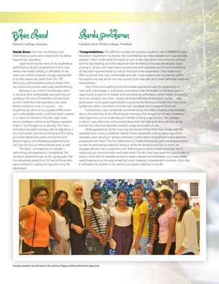 The Caribbean Examiner
www.cxc.org MAY 2015 23
Sharda Goolcharan
Lakshmi Girls’Hindu College, Trinidad
“Congratulations, YOU ARE the number one business student in the CARIBBEAN!”were
the words I heard from my teacher. My initial feeling was indescribable, but I was eternally
grateful. I didn’t understand the reality of such. It was only when I was invited to Jamaica
and the days leading up to the departure that the feeling of ecstasy developed. Upon
arriving in Jamaica, the heart-warming welcome and hospitality by CXC and the Ministry
of Education representatives as well as the locals were stupendous. They made every
effort to ensure that I was comfortable and safe. It was surreal to be escorted by police
throughout my stay which not only ensured that I was safe, but it most definitely made me
extraordinary.
One of the most uplifting and memorable experiences was the opportunity to
meet with and engage in a personal conversation with the leaders of Jamaica. Such an
opportunity is beyond incredible and it boosted my self-esteem whilst further motivating
me to accomplish a lot more. I clearly remember Minister of Education saying“…with
great power come great responsibility,”a quote by the famous Uncle Ben from the movie
Spiderman, which reminded me of the high standards that is expected from me.
Furthermore, I was completely overwhelmed by the reality of being a top awardee
due to the extremity of the official award ceremony. The recognition of each Caribbean
island gave me a sense of identity yet I still felt a strong surge of unity. The grandeur
in which I was welcomed and escorted along with the high level of recognition at the
function by influential dignities created a surge of emotions in me.
What appealed to me the most was the bonds of friendship that I made with the
awardees from various Caribbean islands. I knew absolutely nothing about any of the
awardees upon arriving in Jamaica. However, it didn’t take a long time for me to become
acquainted with them. The fun- filled drive to Chukka Adventures gave me an opportunity
to view the picturesque island of Jamaica, while the bonding activities in which we
engaged allowed me to experience the different personalities of each awardee, hence
improving our communication and team work. The fact that I was given the opportunity to
share a room with an awardee served to create a deeper bond between us. It was a bitter
sweet experience as the days ended too soon, however, I enjoyed each moment of this trip.
It will forever be written in my memory as a great milestone in my life.
Ryhan Chand
Queen’s College, Guyana
Hands down, the most momentous and
cherished occasions were shared with my fellow
regional top awardees!
Upon receiving the news of my stupendous
performance, doubt congested my mind. I was
always that soldier, lacking in self-belief. As the
news was verified, however, my ego augmented
or as they would say,“went from 0 to 100”.
Receiving commendations and accolades from
my school and country were truly overwhelming.
Bringing it up a notch, the few days spent
in Jamaica were undoubtedly eye-opening and
gratifying. The mix of Trinidadian and Jamaican
accents heard from the awardees, now close
friends, served as music to my ears… not
forgetting the sirens of our outriders! Who knew
such unbreakable bonds could have been created
in a matter of moments? Our late night chats
about Caribbean culture at the Pegasus poolside
linger in my thoughts up to this day. The many
formalities included courtesy calls on dignitaries. I
am most certain that the zip lining and ATV riding
at Chukka Adventures were among the most
blood-tingling and exhilarating experiences for
not only me, but my fellow beneficiaries as well.
The food – scrumptious, the people –
welcoming, the experience – exceptional. The
Jamaican experience was, as the saying goes,“irie”.
I am absolutely grateful to CXC and all those who
were involved in making this episode of my life,
paramount.
Female awardees are all smiles in the Jamaica Pegasus lobby before their departure
 