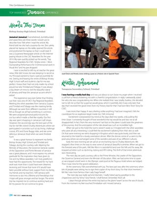 The Caribbean Examiner
24 MAY 2015 www.cxc.org
Nneka Toni Jones
Bishop Anstey High School, Trinidad
Jamaica! Jamaica! Overwhelmed, dumbfounded
and speechless are three words I would use to
describe how I felt when I read the article. My
friend told me she had a surprise for me. She calmly
placed her laptop on the table, opened the article
and positioned the laptop so that I could read. It
was a Guyanese Newspaper article on the Internet
paying tribute to the CXC Awardees for the year
2014. My eyes quickly picked up the words,“Top
Regional Awardees for CSEC: Nneka Jones – Most
Outstanding Performance for 3-Dimensional work in
Visual Arts”and my jaw dropped.
I was so excited to tell my art teacher the great
news, little did I know she was keeping it a secret as
my Principal wanted to have a special assembly for
me. Seeing and hearing the entire of Bishop Anstey
High School staff and students clap for me was
perfect. I knew that I had not only made my school
proud, but also Trinidad and Tobago. It was always
a big dream of mine to visit the beautiful island
of Jamaica and hear the Jamaican accent which I
adore!
The experience was even better than finding
out that I was one of CXC’s Top Regional Awardees.
Meeting the other awardees from Jamaica, Guyana
and Trinidad and Tobago was like meeting family.
Although we were from different countries, it still
felt as though we all had something in common.
We were assigned personal police escorts for
our bus which made us feel like royalty. Our first
day was spent shopping in Jamaican craft shops.
However, the second day was the best part of the
trip for me! We visited Chukka Adventures where we
participated in activities such as zip lining, challenge
course, ATV and Dune Buggy rides, and ate some
delicious Jamaican food when we were finished.
Yum!
It was a great honour to represent my family,
Bishop Anstey High School, and Trinidad and
Tobago, during the courtesy calls. Meeting the
Minister of Education, the Governor General, Leader
of the Opposition and Prime Minister of Jamaica
was a great pleasure, and I must express my utmost
gratitude for the inspiration they have given to
me and my fellow awardees. I am truly grateful to
have had this opportunity. The reward for my hard
work was more than I could have even dreamnt,
receiving and I know that none of it would have
been possible without God, support from my family,
my friends and my teachers. I left Jamaica with
memories to last me a lifetime and friendships that
I hope will grow stronger and last longer. The entire
trip has inspired me to continue working hard and
let my passion for art continue to grow.
Kristan Mohammed
Tunapuna Secondary School, Trinidad
I was having a really bad day and was just about to turn loose my anger when I received
a call from a friend showering me with a cheerful congratulation. In reply I awkwardly asked
her why she was congratulating me. When she realized that I was totally clueless, she decided
not to tell me so that the suspense would grow, which it painfully did. It was only later that
day that I received the good news from my History teacher that I had won Best Short Story for
CSEC.
I was more than happy. It was a feeling unlike anything I had ever imagined. I felt the
countdown for an explosion begin inside me. I felt immortal.
Excitement overpowered my mind as the days died into weeks, only pulling the
time closer. I constantly thought of how wonderful the trip would be and was not at all
disappointed. In fact, from the very moment I set foot on the plane I could taste the greatness
of the journey. And the anticipation of the ride ahead was such an incredible high.
When we got to the hotel the rooms weren’t ready so I mingled with the other awardees
who were all very interesting. I could feel the excitement radiating from their skin as well.
On that same evening we went shopping in Kingston which was quite lovely, and then we
returned to the hotel for a lovely orientation dinner. After the dinner, some of us went to the
pool area where we exchanged some of the wonders and awe of our different cultures.
Early the next morning we set sail on an enchanting trip to Chukka Adventures. We
stopped a few times on the way to view some of Jamaica’s beautiful sceneries. When we got to
the forested area of the park, I felt like Alice in a wonderful land over the hills and far away. We
enjoyed activities such as zip-lining, tubing and ATV riding. The thrill of that entire adventure
was intoxicating.
The next day we paid courtesy calls to the Prime Minister, the Leader of the Opposition,
the Governor General and even the Minister of Education. After, we had some time to spare
so we enjoyed a brief swim in the Olympic sized pool at the Pegasus Hotel where we lodged.
Then it was time for the grand celebration.
At the ceremony I felt overwhelmed with joy. The best part was after the ceremony when
lots of people were asking me to sign their copies of my short story. For that short moment, I
felt like I was more famous than Lady Gaga herself.
The next day was really sad and dramatic. I really hated saying goodbye to the
chaperones and my“shiny”new friends. I shall forever remember them all.
I slept through almost the entire trip back as the plane“swam”across the sea of clouds.
From the moment my feet touched Trinidadian soil I missed Jamaica.
TOP AWARDEES’ Jamaica EXPERIENCE
Jozel Dixon and Nneka Jones striking a pose at a historic site in Spanish Town
 