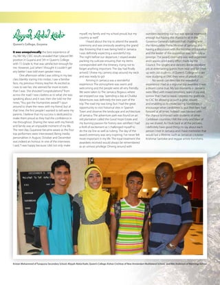 The Caribbean Examiner
www.cxc.org MAY 2015 25
Aliyyah Abdul Kadir
Queen’s College, Guyana
It was unequivocally the best experience of
my life! My CSEC results revealed that I placed 9th
position in Guyana and 5th in Queen’s College
with 15 Grade Is; that was satisfaction enough for
me. However, just when I thought it couldn’t get
any better I was told even greater news.
One afternoon while I was sitting in my law
class blankly staring into midair, I saw a familiar
face, my previous History teacher. As excited as
I was to see her, she seemed far more ecstatic
than I was. She shouted“congratulations!”from
across the road. I was clueless as to what she was
speaking about and it was then she told me the
news,“You got the Humanities award!”I spun
around to share the news with my friend, but at
that time, the first people I wanted to tell were my
parents. I believe that my success is dedicated to
make them proud as they had the confidence in
me throughout. Sharing the news with my friends
and family was an enjoyable moment of my life.
The next day, Guyanese became aware as the four
top performers were interviewed. Being media
personalities in August, October and December
was indeed an honour. In one of the interviews
I said,“I was happy because I did not only make
myself, my family and my school proud, but my
country as well.”
I heard about the trip to attend the awards
ceremony and was anxiously awaiting the grand
day. Knowing that it was being held in Jamaica
I was definitely expecting a wonderful trip.
The night before our departure, I stayed awake
packing my suitcase ensuring that my items
corresponded with the itinerary, trying not to
forget anything important. The day had finally
arrived, I threw my camera strap around my neck
and was ready to go!
Arriving in Jamaica was a wonderful
experience. The atmosphere was warm and
welcoming and the people were all very friendly.
We were taken to The Jamaica Pegasus where
we enjoyed our stay. Spending a day at Chukka
Adventures was definitely the best part of the
trip. The road trip was long, but I had the great
opportunity to visit historical sites in Spanish
Town and observe the landscape and architecture
of Jamaica. The adventure park was found on an
old plantation called the Good Hope Estate and
my burning passion for history was satisfied. I had
a thrill of excitement as I challenged myself to
do the zip line as well as tubing. The day of the
award ceremony was very inspiring; I’ve never felt
more important in my life. The royal treatment the
awardees received would always be remembered
as an utmost privilege. Driving around with
outriders escorting our bus was special treatment
enough but having the chance to sit in the
Governor General’s ballroom hall, chatting with
the Honourable Prime Minister of Jamaica and
having a discussion with the Minister of Education
and the leader of the opposition was definitely a
prestige. The award ceremony was well organized
and I appreciated every effort made by the
Council. The singers and dancers did an excellent
job at entertaining guests from near and far. I met
up with old students of Queen’s College who are
now studying at UWI, they were all proud of us.
No words can describe the wonderful
experience I had as a regional top awardee; it was
a dream come true. My last moments in Jamaica
were filled with mixed emotions; tears of joy and
sorrow that I had to leave. I express my gratitude
to CXC for allowing us such a great reward
and enabling us to create lasting friendships. I
encourage other candidates to put their best foot
forward at all times. Indeed I was blessed with
the chance to interact with students of other
Caribbean countries; I felt the unity and blast of
joy we shared. As I look back at all the pictures,
I definitely have good things to say about each
person I met in Jamaica and I have memories that
would last a lifetime, such as Jamaican cricketer
Krishmar Santokie and reggae artiste Konshens.
Kristan Mohammed of Tunapuna Secondary School; Aliyyah Abdul Kadir, Queen’s College; Kishan Crichlow of New Amsterdam Multilateral School; and Nile Anderson of Mannings School
 