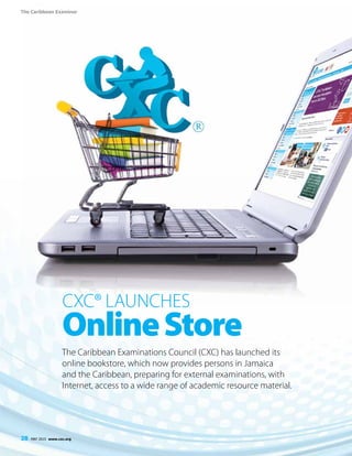 The Caribbean Examiner
28 MAY 2015 www.cxc.org
CXC® Launches
OnlineStore
The Caribbean Examinations Council (CXC) has launched its
online bookstore, which now provides persons in Jamaica
and the Caribbean, preparing for external examinations, with
Internet, access to a wide range of academic resource material.
28 MAY 2015 www.cxc.org
 
