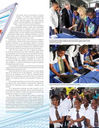 The Caribbean Examiner
www.cxc.org MAY 2015 29
The facility, which was launched at Jamaica
College in St. Andrew on Friday, November
7, provides access to subject syllabuses and
reports, specimen papers, and mark schemes,
which can be downloaded on any mobile from the
website – www.cxc.store.com, and used off line.
The initiative, which is the CXC latest undertaking
with longstanding partners British entity, MacMillan
Publishers, through its Caribbean office, will provide
material free of cost for 29 Caribbean Secondary Education
Certificate (CSEC) and 28 Caribbean Advanced Proficiency
Examination (CAPE) subjects. Additional materials, outside of
these subjects, which date back to 2005, are also available for
people requiring these, but this will incur a cost.
Speaking at Friday’s launch, CXC’s Acting Pro Registrar,
Dr. Carol Granston, said the online book store’s launch “marks a
significant milestone” in the organization’s efforts to “facilitate
learning that is not confined to the highly formalized structure of
classrooms, but shaped by the lifestyle of the Caribbean learner,
that is, learning that can be done at anytime and at any place.”
“Over the past decade, the use of digital technologies
for teaching and learning has been increasing rapidly. As an
examining body, CXC must remain current and relevant. However,
despite the prevalence of digital technologies to ensure more
wide-scale access, it is important that resources are available
in multiple formats and…delivery modalities. As a result, the
same resources that are available on the CXC Online Store, are
also available in a number of distribution location islandwide,
including bookstores,”she said.
In this regard, Dr. Granston assured that the online store will
support CXC’s drive to provide equal and equitable access to high
quality learning support resources.
“What we want to do is ensure that there is a level playing
field for all students from all demographics…and (that all the
resources) are available to you to help you (students) better
prepare for the examinations, and also to help in our effort to
support the teaching, learning, and assessment process,” she
added.
In his remarks, State Minister for Science,Technology, Energy,
and Mining, Hon. Julian Robinson, welcomed the initiative, in
particular the wide-scale access to academic material it will
provide.
“As a Government (Jamaica), we have invested a lot in
including technology our education system.The Universal Service
Fund (USF) has funded a number of programmes which have
brought technology into schools,”he stated.
These, Mr. Robinson reminded the audience, include the
e-learning High school programme, which entailed over 200
computer labs being established in secondary schools islandwide;
and the Tablets in Schools pilot project, targeting the distribution
of 25,000 tablet computers in 38 institutions. In this regard, he
expressed the hope that“we can see, in the not too distant, future
some correlation between the availability of these resources and
the performance of our students in CXC-related subjects.”
Courtesy of the Jamaica Information Service and located at
http://jis.gov.jm/cxc-launches-online-bookstore/
Dr Carol Granston, Acting Pro Registrar, CXC; Mr Daniel Wislon, Regional Sales Manager,
Macmillan; Mrs Kate Heald, Caribbean Publisher, Macmillan engaging students as they
test the CXC Online Store
Students exploring the CXC Online Store at the launch in Jamaica
Students from Ardenne High
School enjoying one of the
performances during the launch
of the CXC online store
 