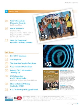 The Caribbean Examiner
www.cxc.org MAY 2015 3
THE CARIBBEAN EXAMINER is a publication of the CARIBBEAN EXAMINATIONS COUNCIL © (CXC)
Editor-In-Chief: Mr Glenroy Cumberbatch • Editor: Mr Cleveland Sam • Line Editors: Dr Sandra Robinson and Dr Victor Simpson
Please send your comments to: CARIBBEAN EXAMINATIONS COUNCIL © (CXC), Prince Road, Pine Plantation Road, St Michael, Barbados
Website: www.CXC.org • E-mail: CXCezo@CXC.org • ISSN 2071-9019
IN THIS ISSUE
04	 CXC® Chronicles its
	 History for Posterity
	 By Cleveland Sam
07	 BOOK REVIEWS
	 Dr Didacus Jules
	 Professor Emeritus Patrick E. Bryan
	 Professor Emeritus Errol Miller
	 Dr Wendy C. Grenade
12	 Make the Exceptional
	 the Norm - Minister Thwaites
CXC® News
18	 New CXC® Chairman
19	 New Registrar
20	 Top Awardees’ Jamaica Experience
28	 CXC® Launches Online Store
30	 January CSEC® Performance
	 Trending Up
32	 CXC’s Footprints
	 CAPE® Digital Media
	 By Cherryl Stephens and Alton McPherson
36	 More US Schools Offering
	 Credits for CAPE®
38	 CXC® Makes Key Staff Appointments
About this issue: CXC has a rich
and unique history, and the launch of
A History of the Caribbean Examinations
Council 1973-2013 in December
2014 chronicles the twists, turns,
accomplishments and challenges which
have being part of the Council’s 40-year
existence. This issue of the Caribbean
Examiner reviews the CXC History book
and also captures the best memories
of the 2014 Regional Top Awardees’
amazing experience in Jamaica.
On the cover: (L-R) Professor
Emeritus Patrick Bryan, Dr Didacus
Jules, Professor Neville Ying, the Most
Honourable Professor Sir Kenneth Hall,
The Honourable Rev. Ronald Thwaites.
P32
P20
 