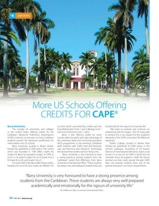 The Caribbean Examiner
36 MAY 2015 www.cxc.org
CXC NEWS
Barry University
The number of universities and colleges
in the United States offering credits for the
Caribbean Advanced Proficiency Examinations
(CAPE) continues to rise even as more Caribbean
students present the advanced qualification for
matriculation into US schools.
Barry University, located in Miami Shores,
Florida has published a CAPE policy. The school
which was founded in 1940 offers credits for
Grades I-V. Barry has equated a Grade I in CAPE to
an A+ in its system; Grade II to an A; Grade III to a
B; Grade IV to a B- and Grade V to a C.
FormostCAPEUnits,Barryoffersthreecredits;
however, for six Units, four credits are offered. The
“Barry University is very honoured to have a strong presence among
students from the Caribbean. These students are always very well prepared
academically and emotionally for the rigours of university life.”
Rick Wilkinson, Barry University’s International Office
More US Schools Offering
Credits for CAPE®
six Units which command four credits each are
Pure Mathematics Units 1 and 2, Biology Units 1
and 2 and Chemistry Units 1 and 2.
Barry is also offering credits for some
courses taken by adults who take advantage of
the university’s adult and continuing education
(ACE) programmes in the evenings. Caribbean
adult students with CAPE Food and Nutrition,
Law and Electrical and Electronic Technology
will receive three credits each for these Units.
“Barry University is very honored to have
a strong presence among students from the
Caribbean,” stated Rick Wilkinson, from Barry
University’s International Office.“These students
are always very well-prepared academically and
emotionally for the rigours of university life.”
“We hope to maintain and continue our
relationship with this region.  One of many ways
to achieve this is our respect for the academic
demands of the CAPE curriculum,”Mr Wilkinson
explained.
Rollins College, located in Winter Park,
Florida has published its CAPE policy in the
school’s catalogue. According to Ed Bustos,
Director of International Admission, “Each score
of one (1) or two (2) on CAPE is worth four (4)
semester hours of academic credit.” Mr Bustos
pointed out that credit earned through CAPE
does not exempt students from any of the
general education curriculum requirements.
 