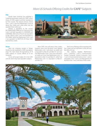 The Caribbean Examiner
www.cxc.org MAY 2015 37
FSU
Florida State University has published a
“credit-by-examination policy for CAPE,” which
shows 23 CAPE subjects and their equivalence
to FSU’s courses. The natural sciences, French
Units 1 and 2, and Pure Mathematics Units all
attract four credits each while other units are
awarded three credits each.
Biology is equivalent to the courses
BSC*NNNandBSC*NNNLatFSU.ChemistryUnits
I and 2 are both equivalent to CHM*NNN and
CHM*NNNL. Both Units of French are equivalent
to FRE1. Physics Units 1 and 2 are equivalent to
PHY*NNNC, while Pure Mathematics Unit 1 and
2 are equivalent to MAC*CCN. All these Units
received four credits.
St Leo
Saint Leo University located in Tampa,
Florida has also published a CAPE equivalency
chart. The chart shows the equivalence of 18
CAPE subjects to courses offered at St Leo
University.
St Leo will accept Grades I-IV in the CAPE
Units for which they have equivalent subjects.
Most CAPE Units will attract three credits;
however, some Units will attract more. Applied
Mathematics Unit 2 will attract six credits and
is equivalent to Mat-201 and Mat 251 at St Leo.
Pure Mathematics Units 1 and 2 each will attract
six credits at St Leo. Pure Mathematics Unit 1 is
equivalent to Mat-152 and Mat-231, while Pure
Mathematics Unit 2 is equivalent to Mat-231
and Mat-232.
Both Units of Biology will be rewarded with
four credits and are equivalent to Bio-240 and
Bio-240L at St Leo.
The subjects: Applied Mathematics
Unit 1, Chemistry 1 and 2, Communication
Studies, Computer Science, Economics Units
1 and 2, Environmental Science Units 1 and 2,
Geography Units 1 and 2, and Management of
Business Units 1 and 2 will attract three credits.
MoreUSSchoolsOfferingCreditsforCAPE®Subjects
 