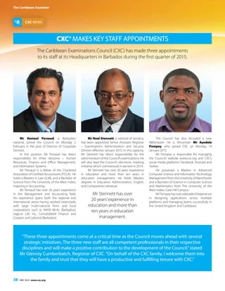 The Caribbean Examiner
38 MAY 2014 www.cxc.org
CXC®Makes Key Staff Appointments
CXC NEWS
The Caribbean Examinations Council (CXC) has made three appointments
to its staff at its Headquarters in Barbados during the first quarter of 2015.
Mr Kemaul Persaud, a Barbadian
national, joined the Council on Monday 2
February in the post of Director of Corporate
Services.
In this position, Mr Persaud has direct
responsibility for three divisions – Human
Resources, Finance and Office Management,
and Information Systems.
Mr Persaud is a fellow of the Chartered
Association of Certified Accountants (FCCA). He
holds a Masters in Law (LLM), and a Bachelor of
Science from The University of the West Indies,
majoring in Accounting.
Mr Persaud has over 20 years’ experience
in the Management and Accounting field.
His experience spans both the regional and
international arena having worked extensively
with large multi-national firms and local
corporations such as ANSA McAL (Barbados),
Sagicor Life Inc, Consolidated Finance and
Coopers and Lybrand (Barbados).
Mr Noel Stennett, a national of Jamaica,
has been appointed Senior Assistant Registrar
– Examinations Administration and Security
Division effective January 2015. In this capacity,
Mr Stennett has direct responsibility for the
administration of the Council’s examinations. He
will also lead the Council’s electronic marking
initiative which commenced in earnest in 2014.
Mr Stennett has over 20 years’ experience
in education and more than ten years in
education management. He holds Masters
degrees in Education Administration, English,
and Comparative Literature.
The Council has also recruited a new
Webmaster. He is Vincentian Mr Ayodele
Pompey, who joined CXC on Monday 19
January 2015.
Mr Pompey is responsible for managing
the Council’s website www.cxc.org and CXC’s
social media platforms: Facebook, Youtube and
Twitter.
He possesses a Masters in Advanced
Computer Science and Information Technology
Management from the University of Manchester
and a Bachelor of Science in Computer Science
and Mathematics from The University of the
West Indies, Cave Hill Campus.
MrPompeyhasoveradecadeofexperience
in designing applications across multiple
platforms and managing teams successfully in
the United Kingdom and Caribbean.
“These three appointments come at a critical time as the Council moves ahead with several
strategic initiatives. The three new staff are all competent professionals in their respective
disciplines and will make a positive contribution to the development of the Council,”stated
Mr Glenroy Cumberbatch, Registrar of CXC.“On behalf of the CXC family, I welcome them into
the family and trust that they will have a productive and fulfilling tenure with CXC.”
Mr Stennett has over
20 years’experience in
education and more than
ten years in education
management.
 