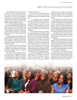 The Caribbean Examiner
www.cxc.org MAY 2015 5
The Caribbean Examinations Council
(CXC) took a major step to chronicle its
rich history for posterity with the launch
of the book A History of the Caribbean
Examinations Council 1973–2013. The book
was launched on Tuesday 2 December 2014
during a ceremony hosted at the Jamaica
Pegasus Hotel in Kingston, Jamaica.
SeveralCXCstalwartsincludingformer
Chairmen Honourable Sir Roy Augier, The
Most Honourable Sir Kenneth Hall, first
female Registrar, Mrs Irene Walter and
formerRegistrarDrDidacusJules,andlong-
serving Technical Advisory Committee
Chairman Professor Neville Ying attended
the launch.
Former Jamaican Prime Minister, The
Most Honourable PJ Patterson delivered the
feature address to a packed room of former
CXC employees, CXC resource persons,
ministry of education officials, current CXC
staff and the media.
Mr Patterson spoke on the theme
“Regional Relevance: International
Credibility,” and described the book, written
by Professor Patrick Bryan as “a brilliant
work of scholarship.”
The former Prime Minister said the
book represents a “struggle for scholastic
emancipation and to refute any notion that
we are incapable of creating, in the region,
something which is superior to anything
imposed from abroad.”
Mr Patterson challenged regional
educators to restructure the curricula to
make education more of a problem-solving
tool.
“…It is suggested that examination
questions be designed to determine abilities
to understand, and use information in
practical situations, to collate facts across
disciplines, to find appropriate answers
to real life problems, and reinterpret old
questions in light of new facts,” Patterson
explained.
He also called for education to support
the creative industries in the region: “Look
at existing courses in order to package them
better for the spread of the knowledge-
based economy, and thereby contribute to
the building of our creative and cultural
industries as prime assets of the entire
Caribbean,” the longest serving Jamaican
Prime Minister noted. “If we put, as we
must, the development of our human
capital resources at the top of our agenda
for national growth and development, then,
creativity of knowledge and information has
to be at the core of our reality,” he stated.
In his wide-ranging address, Patterson
endorsed the School Based Assessment
(SBA) which is an integral component
of CXC’s assessment. “The…School-
Based Assessment…affords the flexibility
of teachers in the choice of assessment
methods; it allows students to be subject to
continuous diagnosis, and it also permits
credits for class work assignment,” he
argued.
Honourable Rev. Ronald Thwaites,
Minister of Education in Jamaica, delivered
an address at the launch and congratulated
CXC on the publication of its history.
Minister Thwaites said the publication of
the CXC History “emphasizes the need for
local and regional organisations to chronicle
their own birth and maturity, which, I hope,
will be taken up by many other institutions.”
He added that the book about the
40-year old institution “defeats the notion
that history has to be only about events a
century ago.”
Mr Glenroy Cumberbatch, CXC Acting
Registrar at the time, who gave the closing
remarks, said the book will raise awareness
within the region about the work of CXC,
which he described as a noble institution.
Mr Cumberbatch said CXC is one of the
successful regional organizations which has
helped in regional integration.
Speaking at the launch before he
read some extracts from the book, former
CXC Registrar Dr Didacus Jules posed the
question; “So what is the big deal about the
Caribbean Examinations Council that it
should want to have its history written?”
CXC®ChroniclesitsHistoryforPosterity
A section of the audience at the launch of
A History of the Caribbean Examinations Council 1973-2013
 