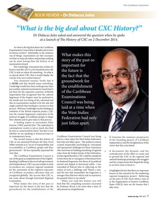 The Caribbean Examiner
www.cxc.org MAY 2015 7
So what is the big deal about the Caribbean
Examinations Council that it should want to have
its history written? Admittedly, in the ordinary
run of things, examinations are that necessary
evil that we must all endure and perhaps nothing
can be more boring than the history of an
examinations board.
But Cambridge Assessment has written its
history and after all it is a few hundred years old;
CXC is only an infant 40 something. So what is
so special about CXC that it would display the
conceit of its own written history?
Two elemental reasons: firstly that it
is OURS and that should mean something.
Cambridge would have been nothing more than
just another national examinations board had it
not been for the expansive assertion of British
Imperialism that recognised that the cultural
hegemony of the Empire must be anchored in
the minds and very being of the colonised and
that its examinations needed to be the sole and
single yardstick that would give currency to that
process. Whereas Cambridge was the ideological
yardstick of the British imperial project, CXC
was the counter-hegemonic expression of the
political struggle of Caribbean people to shape
their identity and to give value to that process.
A leading expert in assessment Allan
Hanson (1994) asserted that “The individual in
contemporary society is not so much described
by tests as constructed by them,” but this is true
whether we are speaking in historical terms or
in contemporary terms.
The second reason is that this history of
CXC as our esteemed Professor the Hon. Errol
Miller reminds us is “an act of responsibility and
accountability to Caribbean people and their
governments”. He has repeatedly expressed the
view that:
The Caribbean Examinations Council is
one of the great accomplishments of the English-
SpeakingCaribbeanintheeraofself-government
and independence. CXC’s success resides in what
its products are: common regional standards
for the assessment of the cognitive outcomes
of Caribbean secondary education that are
recognised globally. The success that CXC is,
has come about through functional Regional
Corporation.
What makes this story of the past so
important for the future is the fact that the
groundwork for the establishment of the
Caribbean Examinations Council was being
laid at a time when the West Indies Federation
had only just fallen apart. This political context
created insuperable psychological, conceptual
and operational challenges for those visionaries
who were bent on building something of regional
value from the broken bricks of the Federation.
Inthatregardtherefore,CXCcouldbeconsidered
to have been the re-emergence of the dream from
its shattered fragments, but shorn of its political
naiveté and shaped to functional utility. I am
reminded of Walcott who in reflecting on the
nature of such a challenge said “Break a vase,
and the love that reassembles the fragments is
stronger than that love which took its symmetry
for granted when it was whole.”
When you read this history you will
find that the compelling narrative excavated
by Professor Bryan is far more that a story of
educational accomplishment:
•	 It reiterates the immense perspicacity
of the founding parents of Caribbean
independence and the farsightedness of the
vision that they articulated.
•	 It documents the dynamic and the
contradictions of the effort to create and
to ground the CXC in the regional and
national landscape pointing to the struggles
and the compromises that shaped the thing
as we have come to know it.
•	 Ithighlightsthefactthatthereareimportant
lessons in this narrative for the weakening
regional integration project. Reflecting
on the story of CXC from where I now sit
at the Organisation of Eastern Caribbean
States (OECS), here are the lessons that I
take away:
“What is the big deal about CXC History?”
Dr Didacus Jules asked and answered the question when he spoke
at a launch of The History of CXC on 2 December 2014.
BOOK REVIEW – Dr Didacus Jules
What makes this
story of the past so
important for
the future is
the fact that the
groundwork for
the establishment
of the Caribbean
Examinations
Council was being
laid at a time when
the West Indies
Federation had only
just fallen apart.
 