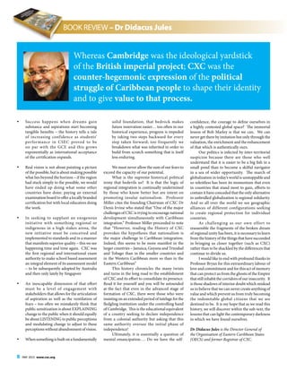 8 MAY 2015 www.cxc.org
•	 Success happens when dreams gain
substance and aspirations start becoming
tangible benefits – the history tells a tale
of increasing confidence as students’
performance in CSEC proved to be
on par with the GCE and this grows
exponentially as international acceptance
of the certification expands.
•	 Real vision is not about painting a picture
of the possible, but is about making possible
what lies beyond the horizon – if the region
had stuck simply to the possible, we would
have ended up doing what some other
countries have done: paying an external
examinationboardtoofferalocallybranded
certification but with local educators doing
the work.
•	 In seeking to supplant an exogenous
initiative with something regional or
indigenous in a high stakes arena, the
new initiative must be conceived and
implemented to standards and in a manner
that manifests superior quality – this we see
happening time and time again. CXC was
the first regional and international exam
authority to make school based assessment
an integral element of its assessment model
– to be subsequently adopted by Australia
and then only lately by Singapore
•	 An inescapable dimension of that effort
must be a level of engagement with
stakeholders that allows for the articulation
of aspiration as well as the ventilation of
fears – too often we mistakenly think that
public sensitization is about EXPLAINING
change to the public when it should equally
be about LISTENING to public perceptions
and modulating change to adjust to these
perceptionswithoutabandonmentofvision.
•	 Whensomethingisbuiltonafundamentally
solid foundation, that bedrock makes
future innovation easier… too often in our
historical experience, progress is impeded
by taking two steps backward for every
step taken forward; too frequently we
breakdown what was inherited in order to
build from scratch something that is itself
less enduring.
We must never allow the sum of our fears to
exceed the capacity of our potential.
What is the supreme historical political
irony that bedevils us? It is that the logic of
regional integration is continually undermined
by those who know better but are intent on
promoting insular nationalism. Professor
Miller cites the founding Chairman of CXC Dr
Denis Irvine who stated that “One of the major
challenges of CXC is trying to encourage national
development simultaneously with Caribbean
integration.” Professor Miller proceeded to note
that “However, reading the History of CXC
provokes the hypothesis that nationalism is
the major challenge to Caribbean integration.
Indeed, this seems to be more manifest in the
larger countries – Jamaica, Guyana and Trinidad
and Tobago than in the smaller countries and
in the Western Caribbean more so than in the
Eastern Caribbean”
This history chronicles the many twists
and turns in the long road to the establishment
of CXC and its effort to consolidate its presence.
Read it for yourself and you will be astounded
at the fact that even in the advanced stage of
formation of CXC, there were those who were
insisting on an extended period of tutelage for the
fledgling institution under the controlling hand
of Cambridge. This is the educational equivalent
of a country seeking to declare independence
from a colonial authority but asking that this
same authority oversee the initial phase of
independence!
Ultimately, it is essentially a question of
mental emancipation…. Do we have the self-
confidence, the courage to define ourselves in
a highly contested global space? The immortal
lesson of Bob Marley is that we can. We can
never get there by imitation but only through the
valuation, the enrichment and the enhancement
of that which is authentically ours.
Our politics is infected by inter-territorial
suspicion because there are those who well
understand that it is easier to be a big fish in a
small pond than to become a skilful navigator
in a sea of wider opportunity. The march of
globalization in today’s world is unstoppable and
so relentless has been its momentum that even
in countries that stand most to gain, efforts to
contain it have conceded that the only alternative
to unbridled globalization is regional solidarity.
And so all over the world we see geographic
alliances of different configurations seeking
to create regional protection for individual
countries.
As challenging as our own effort to
reassemble the fragments of the broken dream
of regional unity has been, it is necessary to learn
fromthehistoryofthethingsthathavesucceeded
in bringing us closer together (such as CXC)
rather than to be shackled by the differences that
continue to divide us.
I would like to end with profound thanks to
Professor Bryan for this extraordinary labour of
love and commitment and for this act of memory
that can protect us from the ghosts of the Empire
that still inhabit the corridors of our insecurity. It
is those shadows of interior doubt which mislead
us to believe that we can never create anything of
value and which prevent us from truly becoming
the indomitable global citizens that we are
destined to be. It is my hope that as we read this
history, we will discover within the sub-text, the
lessons that can light the contemporary darkness
in which we have found ourselves.
Dr Didacus Jules is the Director General of
the Organisation of Eastern Caribbean States
(OECS) and former Registrar of CXC.
Whereas Cambridge was the ideological yardstick
of the British imperial project; CXC was the
counter-hegemonic expression of the political
struggle of Caribbean people to shape their identity
and to give value to that process.
BOOK REVIEW – Dr Didacus Jules
 