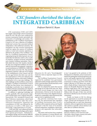 The Caribbean Examiner
www.cxc.org MAY 2015 9
BOOK REVIEW – Professor Emeritus Patrick E. Bryan
CXC examinations (CSEC and CAPE)
have largely replaced high-school examinations
which for over 100 years were conducted by
overseas examination boards, particularly the
Universities of Cambridge and London. The
establishment of the Caribbean Examinations
Council in 1973 was a reflection of Caribbean
intellectual currents that associated political
independence with intellectual autonomy. The
assumption was that overseas examinations
could not capture the nuances of Caribbean
culture or social and economic aspirations as
defined by the people of the Caribbean. The
idea of a Caribbean Examinations Council,
originating during the federal period, was to be
tested (like the federation itself) in the crucible
of insularity, incipient territorial nationalism
and a hesitant Caribbean nationalism. There is
little doubt that some CXC founders cherished
the idea of an integrated Caribbean, but had to
settle for functional and pragmatic cooperation
in such institutions as CARIFESTA, CARICOM,
the CDB, and of course the CXC. The extended
negotiations (between 1964 and 1973) leading
to the establishment of the Council, and the
six-year gap between the latter year and the
first examinations in 1979, were indicators that
reconciling the interests of the entire Caribbean
would prove to be a non-stop challenge. The
other challenge was that Caribbean conservatism
regarded a Caribbean Examinations Council
as little less than heresy, since attachment to
Cambridge in particular was so ingrained and
Caribbean educators and students were skeptical
about the “portability” of CXC/CSEC certificates.
In addition to replacing Cambridge and
London, gradually, CXC also pursued a larger
and a transformative role in regional education.
Innovatively, CXC introduced General and
Basic Proficiency examinations; school based
assessment; and criterion rather than norm-
referenced examinations. Expansion and
consolidation of CSEC was followed by the
introduction of CAPE in 1998 which was,
structurally, a radical alternative to A’ Levels.
CAPE and CSEC were influenced both by
changing and available technology, and by inputs
from regional governments. Globalisation,
technological change, and from the late 1980s the
demand for technical and vocational education,
Education for All, and a “knowledgeable”
work-force had an important impact on CXC
syllabuses.
The Caribbean Examinations Council,
supported by candidates’ fees, government
subventions and by strategic inputs from USAID,
CIDA,Loméandothers,hasbecometheby-word
for Caribbean examinations.
CXC has adopted the maxim that survival
and change are two sides of the same coin. There
have been several changes over time in the
administration. However, in the first decade of
the twenty-first century CXC adopted a business
model very comparable to that of businesses that
seek survival in a globalized world.
The path has sometimes been rocky;
but CXC has demonstrated that regardless
of Caribbean fractiousness there is still a
Caribbean will to cooperate and succeed. Equally
important is that the vision of its founders
assumedcompromise,consultation,ademocratic
structure and impossible (but achievable)
deadlines.
This study could not have been completed
without the assistance of various libraries and
collections that opened up their resources
to me. I am grateful to the archivists at CXC
Headquarters in Barbados, and at Caenwood in
Jamaicaforputtingtheirtechnicalexpertiseatmy
service; and equally important their amiability.
The records of the Overseas Examinations
Commission in Jamaica and those of the West
Indian Collection at UWI Mona were useful. I
wish to thank all those I interviewed: Sir Keith
Hunte, Sir Woodville Marshall, Sir Roy Augier,
Professor Nigel Harris, Mrs. Irene Walter, Dr.
Lucy Steward, Mr. Glenroy Cumberbatch, Dr.
Didacus Jules who gave of their time and did
their best to identify my sins of omission and of
commission.
Finally, my thanks to CXC for offering
me the opportunity to record for posterity the
origins, growth and development of CXC as
an examining body, as a part-time educational
institution, and as an organization whose records
will continue to provide critical statistical and
other data on Caribbean education.
Professor Patrick E. Bryan is Professor
Emeritus in History at The University of the
West Indies, Mona Campus, Jamaica and author
of A History of CXC 1973-2013.
CXC founders cherished the idea of an
integrated Caribbean
Professor Patrick E. Bryan
 