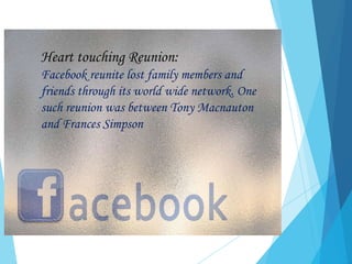 Heart touching Reunion:
Facebook reunite lost family members and
friends through its world wide network. One
such reunion was between Tony Macnauton
and Frances Simpson
 