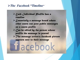 The Facebook “Timeline”
Each Individual Profile has a
timeline
Essentially a message board where
other users can post public messages
on a users profile
Can be edited by the person whose
profile the message is posted
The message writer’s facebook picture
appears next to their message
 